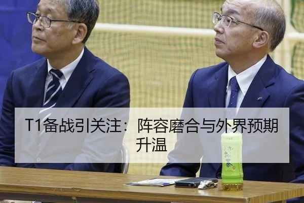 T1备战引关注：阵容磨合与外界预期升温